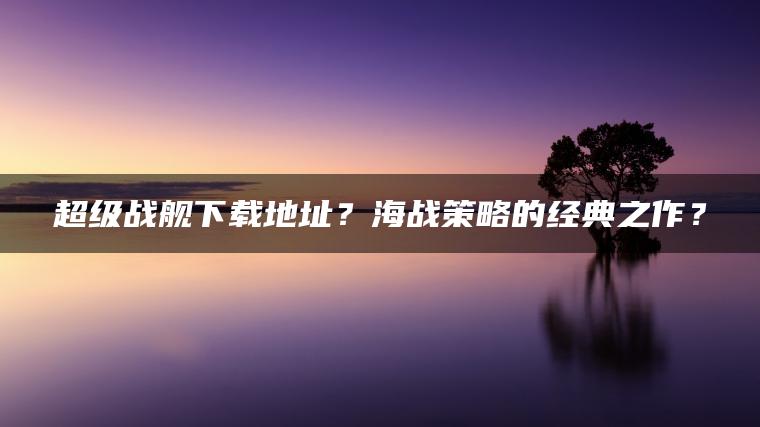 超级战舰下载地址？海战策略的经典之作？