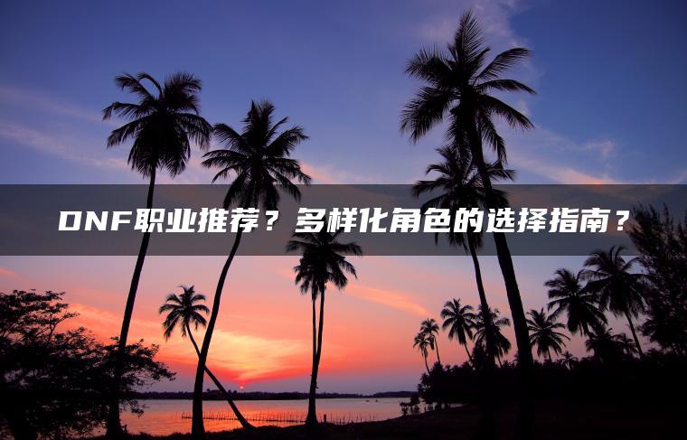 DNF职业推荐？多样化角色的选择指南？