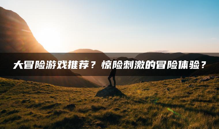 大冒险游戏推荐？惊险刺激的冒险体验？
