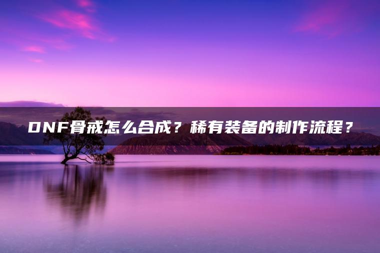 DNF骨戒怎么合成？稀有装备的制作流程？