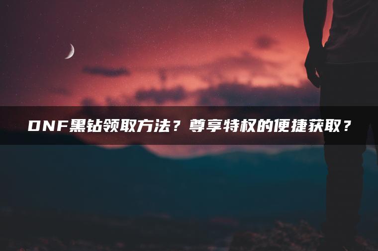 DNF黑钻领取方法？尊享特权的便捷获取？