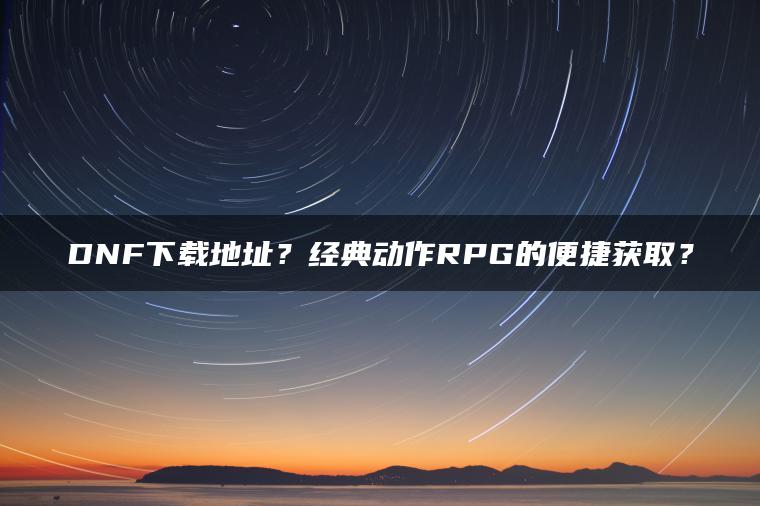 DNF下载地址？经典动作RPG的便捷获取？