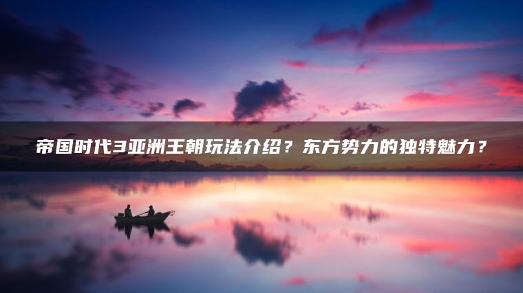 帝国时代3亚洲王朝玩法介绍？东方势力的独特魅力？