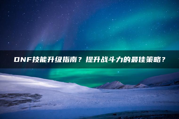 DNF技能升级指南？提升战斗力的最佳策略？