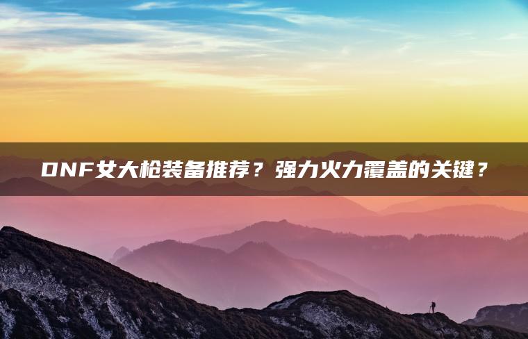 DNF女大枪装备推荐？强力火力覆盖的关键？