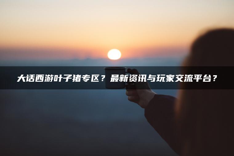 大话西游叶子猪专区？最新资讯与玩家交流平台？
