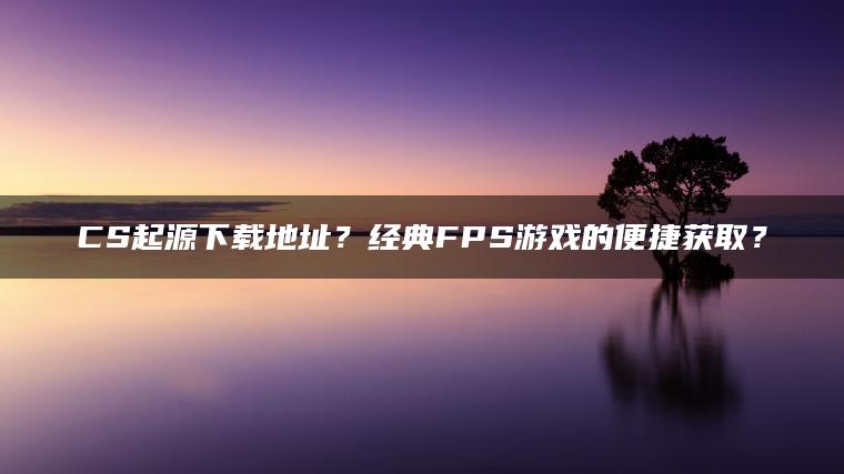 CS起源下载地址？经典FPS游戏的便捷获取？