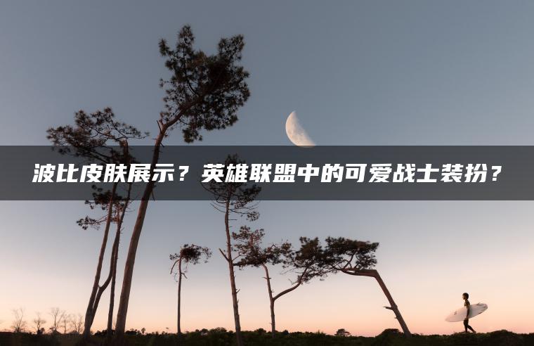 波比皮肤展示？英雄联盟中的可爱战士装扮？