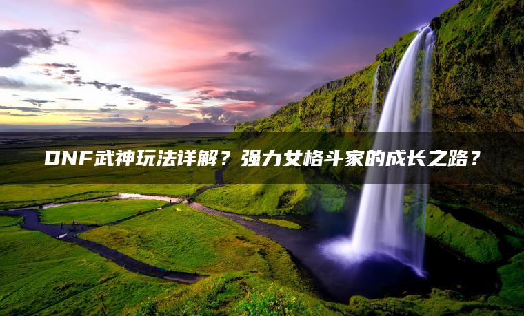 DNF武神玩法详解？强力女格斗家的成长之路？