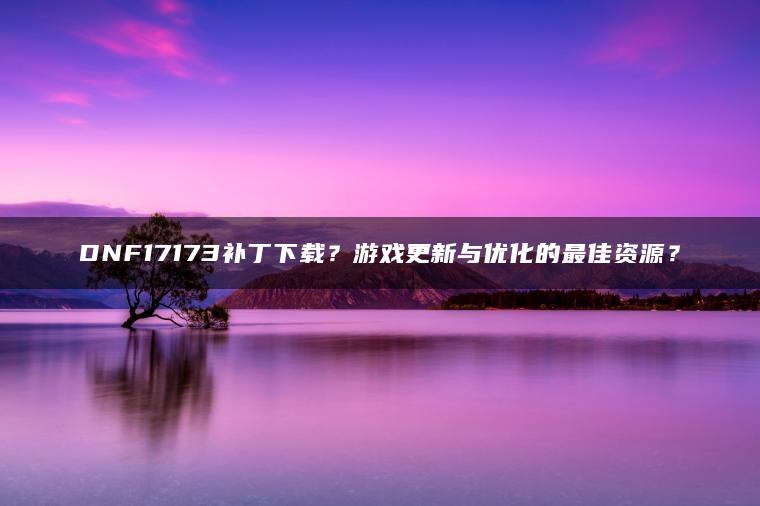 DNF17173补丁下载？游戏更新与优化的最佳资源？