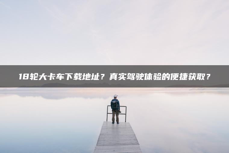 18轮大卡车下载地址？真实驾驶体验的便捷获取？
