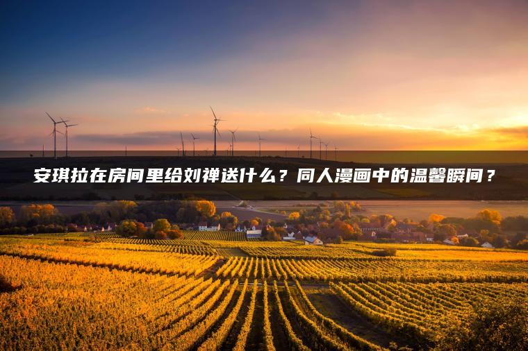 安琪拉在房间里给刘禅送什么？同人漫画中的温馨瞬间？