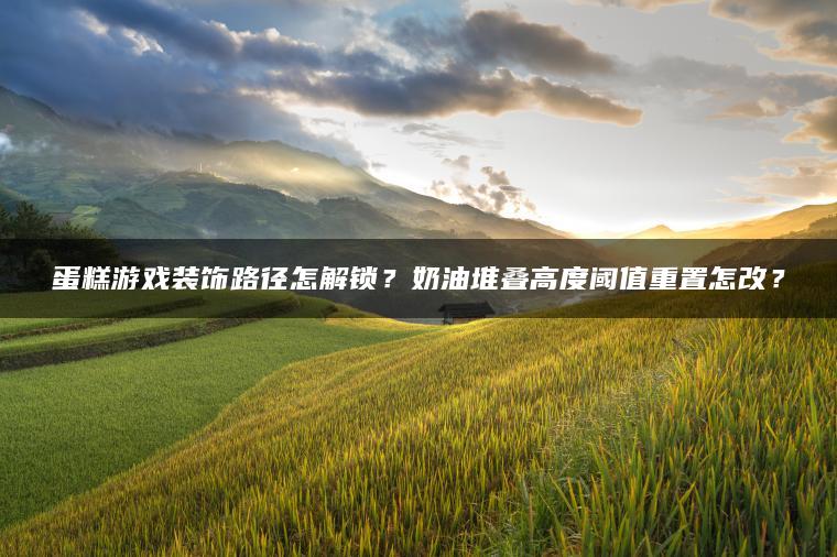 蛋糕游戏装饰路径怎解锁？奶油堆叠高度阈值重置怎改？