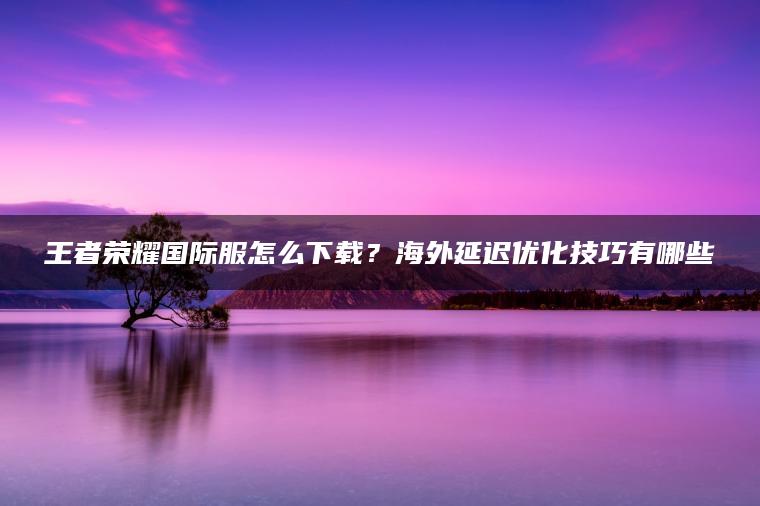 王者荣耀国际服怎么下载？海外延迟优化技巧有哪些