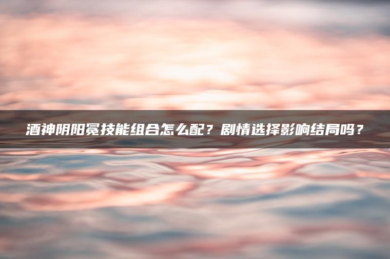 酒神阴阳冕技能组合怎么配？剧情选择影响结局吗？