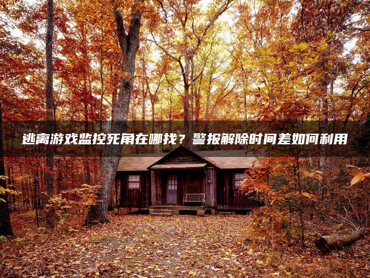 逃离游戏监控死角在哪找？警报解除时间差如何利用