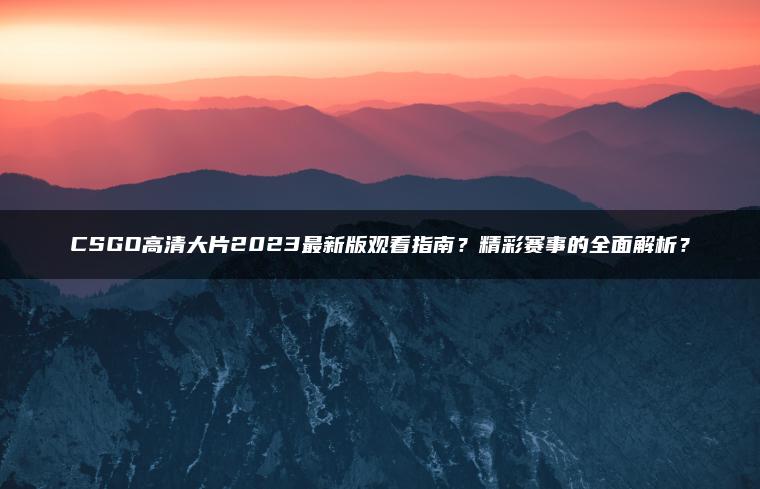 CSGO高清大片2023最新版观看指南？精彩赛事的全面解析？