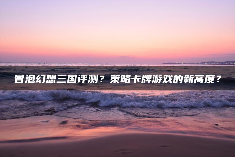冒泡幻想三国评测？策略卡牌游戏的新高度？