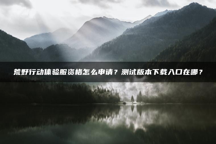 荒野行动体验服资格怎么申请？测试版本下载入口在哪？