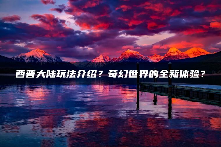 西普大陆玩法介绍？奇幻世界的全新体验？