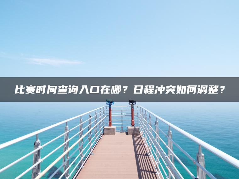比赛时间查询入口在哪？日程冲突如何调整？