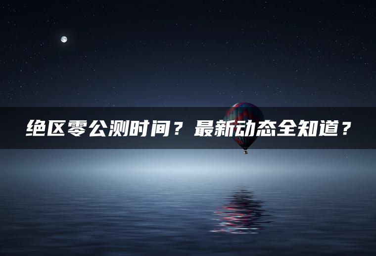 绝区零公测时间？最新动态全知道？