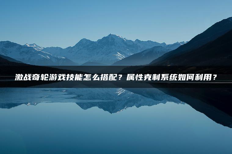 激战奇轮游戏技能怎么搭配？属性克制系统如何利用？