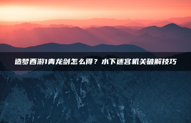 造梦西游1青龙剑怎么得？水下迷宫机关破解技巧