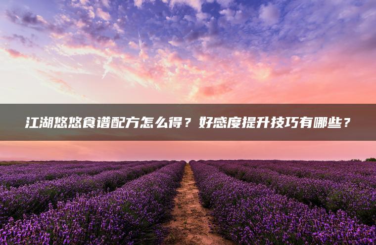 江湖悠悠食谱配方怎么得？好感度提升技巧有哪些？