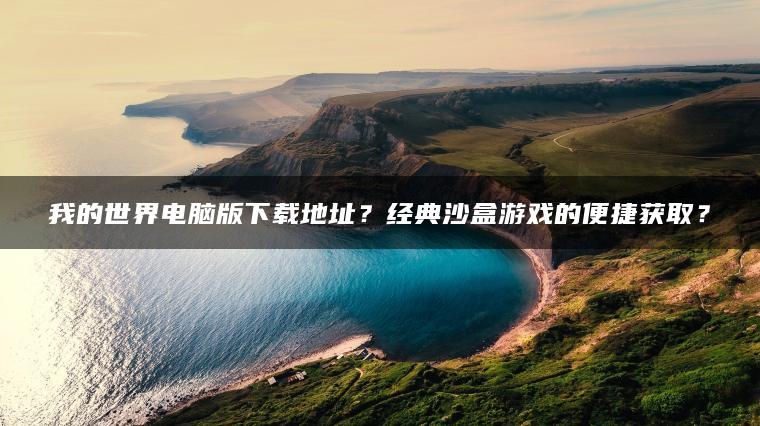 我的世界电脑版下载地址？经典沙盒游戏的便捷获取？