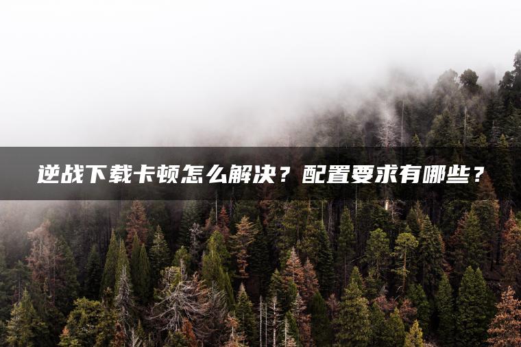 逆战下载卡顿怎么解决？配置要求有哪些？