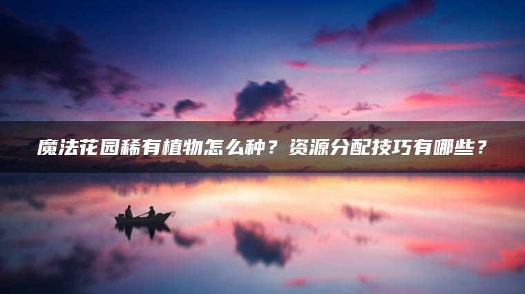 魔法花园稀有植物怎么种？资源分配技巧有哪些？