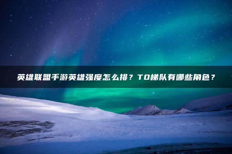 英雄联盟手游英雄强度怎么排？T0梯队有哪些角色？