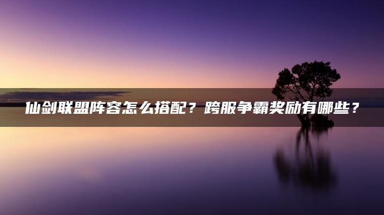 仙剑联盟阵容怎么搭配？跨服争霸奖励有哪些？