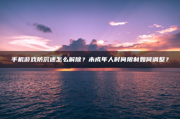 手机游戏防沉迷怎么解除？未成年人时间限制如何调整？