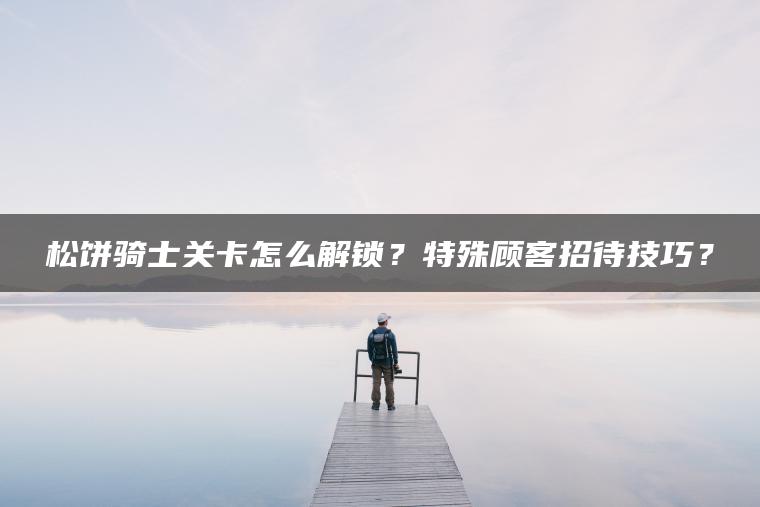 松饼骑士关卡怎么解锁？特殊顾客招待技巧？
