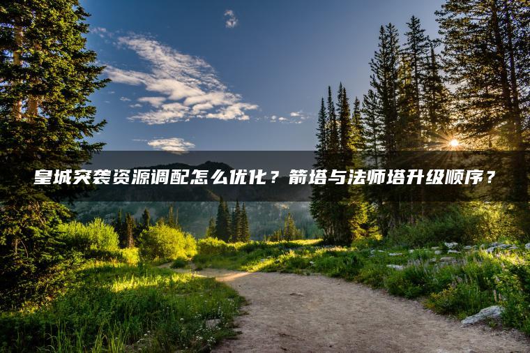 皇城突袭资源调配怎么优化？箭塔与法师塔升级顺序？
